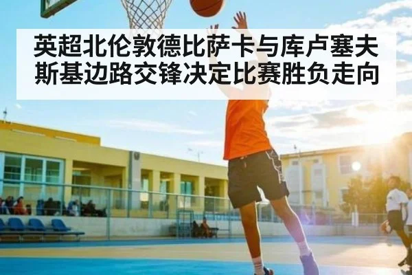 英超北伦敦德比萨卡与库卢塞夫斯基边路交锋决定比赛胜负走向
